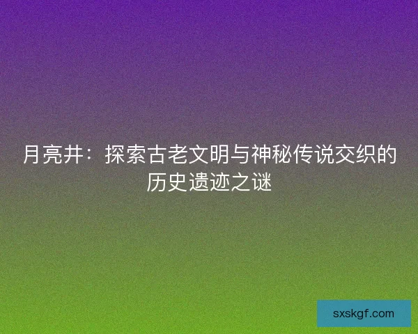 月亮井：探索古老文明与神秘传说交织的历史遗迹之谜