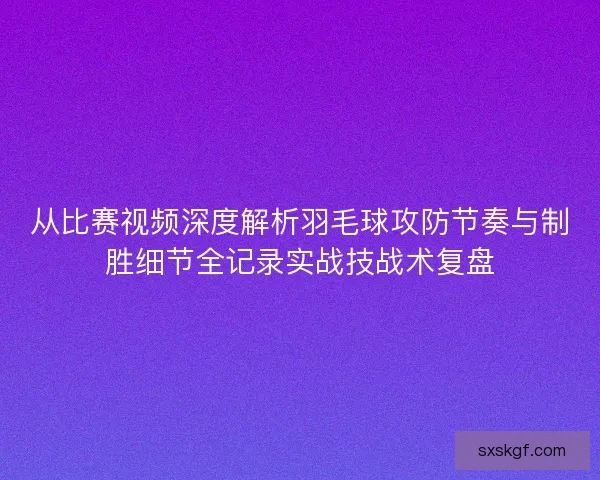 从比赛视频深度解析羽毛球攻防节奏与制胜细节全记录实战技战术复盘