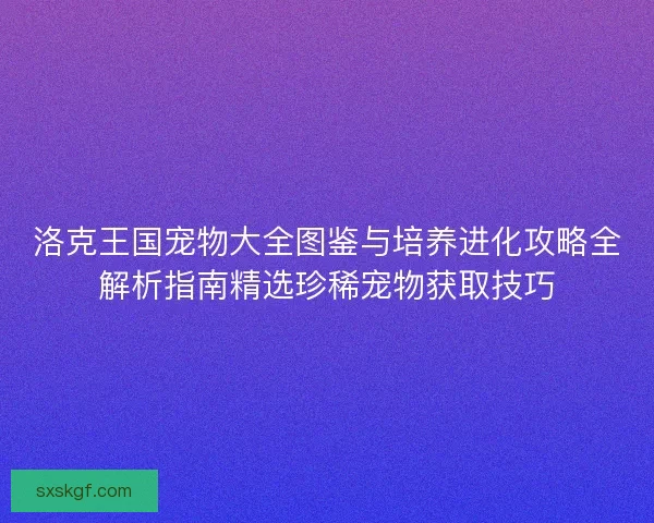 洛克王国宠物大全图鉴与培养进化攻略全解析指南精选珍稀宠物获取技巧
