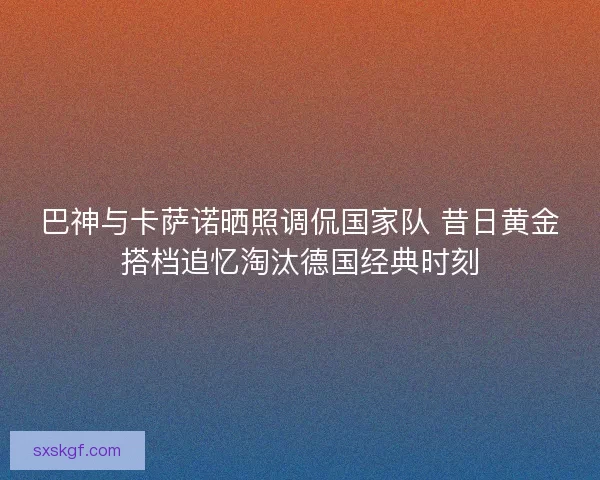 巴神与卡萨诺晒照调侃国家队 昔日黄金搭档追忆淘汰德国经典时刻