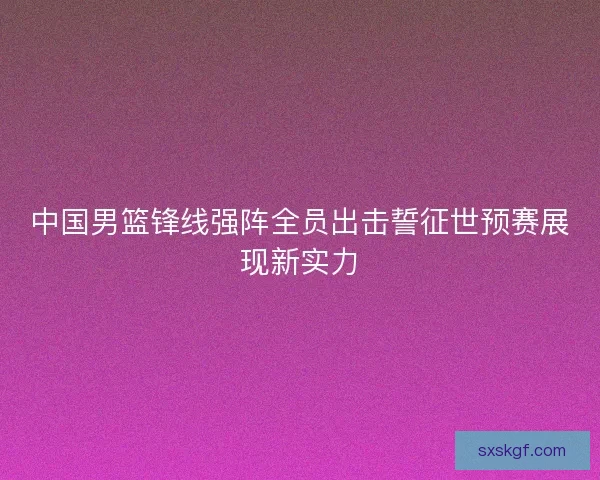 中国男篮锋线强阵全员出击誓征世预赛展现新实力