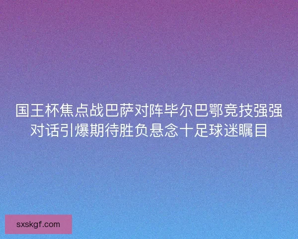 国王杯焦点战巴萨对阵毕尔巴鄂竞技强强对话引爆期待胜负悬念十足球迷瞩目